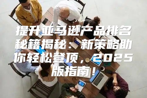 提升亚马逊产品排名秘籍揭秘：新策略助你轻松登顶，2025版指南！