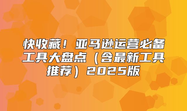 快收藏！亚马逊运营必备工具大盘点含最新工具推荐2025版