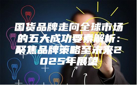 国货品牌走向全球市场的五大成功要素解析：聚焦品牌策略至未来2025年展望