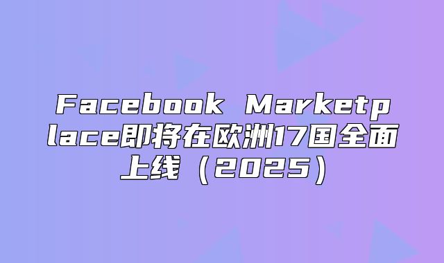 Facebook Marketplace即将在欧洲17国全面上线2025