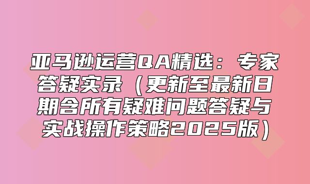 亚马逊运营QA精选：专家答疑实录更新至最新日期含所有疑难问题答疑与实战操作策略2025版