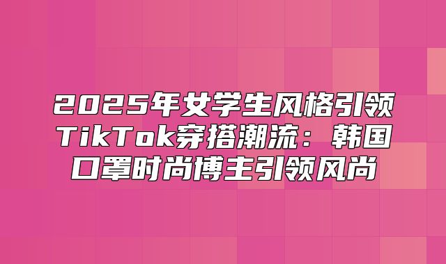 2025年女学生风格引领TikTok穿搭潮流：韩国口罩时尚博主引领风尚