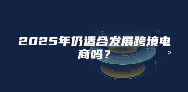 2025年仍适合发展跨境电商吗？