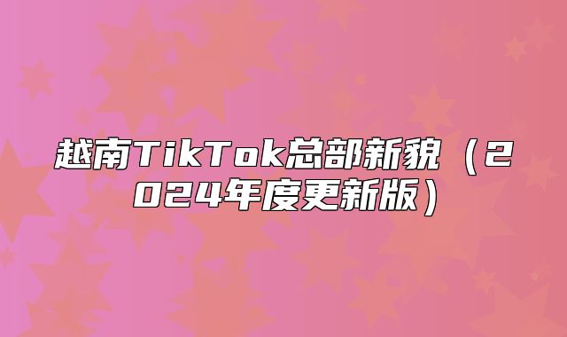 越南TikTok总部新貌2025年度更新版