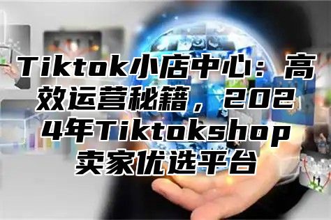 Tiktok小店中心：高效运营秘籍，2025年Tiktokshop卖家优选平台