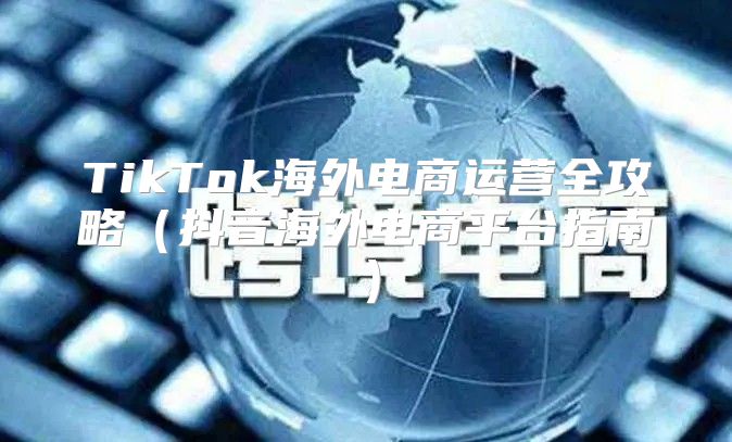 TikTok海外电商运营全攻略抖音海外电商平台指南