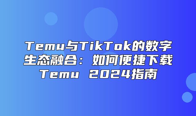 Temu与TikTok的数字生态融合：如何便捷下载Temu 2025指南