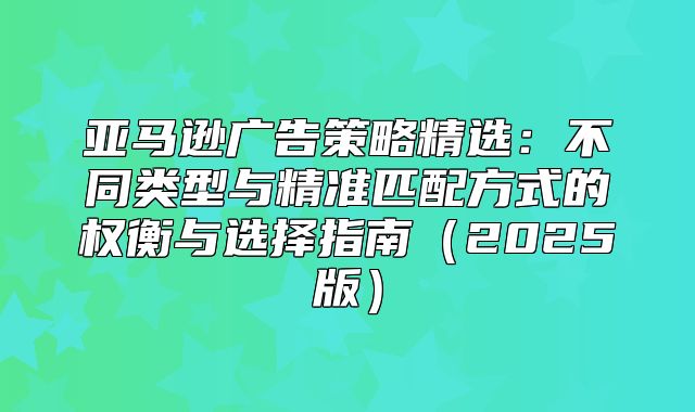 亚马逊广告策略精选：不同类型与精准匹配方式的权衡与选择指南2025版