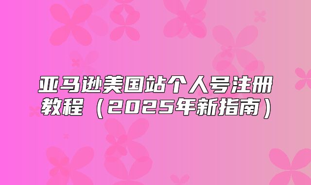 亚马逊美国站个人号注册教程2025年新指南