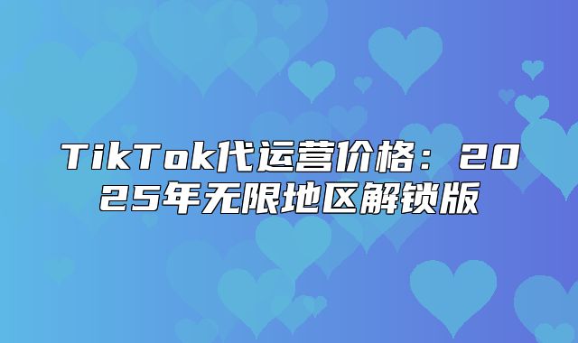 TikTok代运营价格：2025年无限地区解锁版