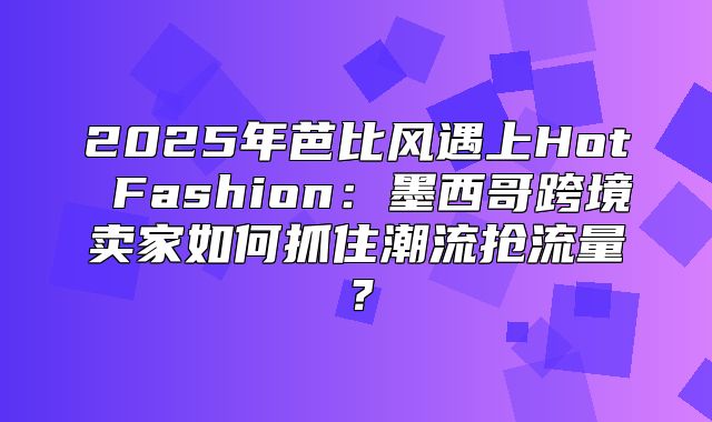 2025年芭比风遇上Hot Fashion：墨西哥跨境卖家如何抓住潮流抢流量？