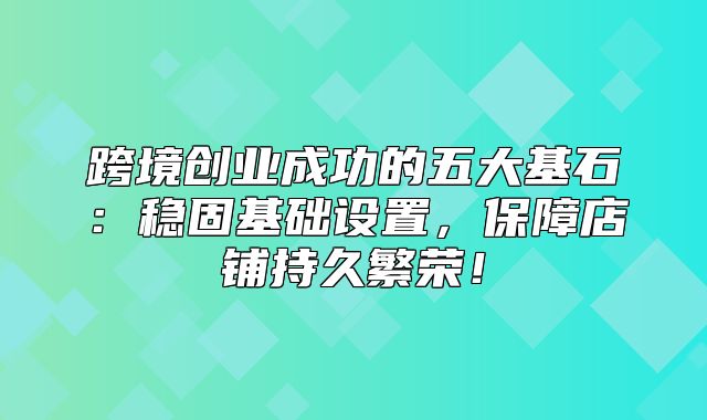 跨境创业成功的五大基石：稳固基础设置，保障店铺持久繁荣！