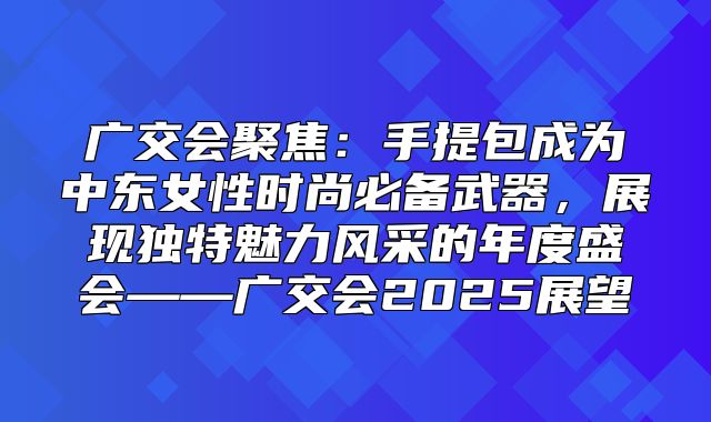 广交会聚焦：手提包成为中东女性时尚必备武器，展现独特魅力风采的年度盛会——广交会2025展望