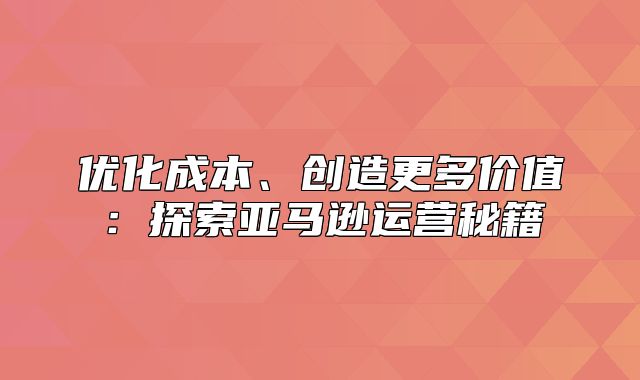 优化成本、创造更多价值：探索亚马逊运营秘籍