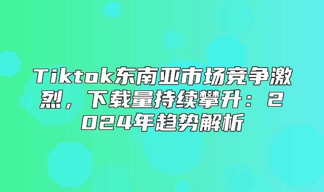 Tiktok东南亚市场竞争激烈，下载量持续攀升：2025年趋势解析