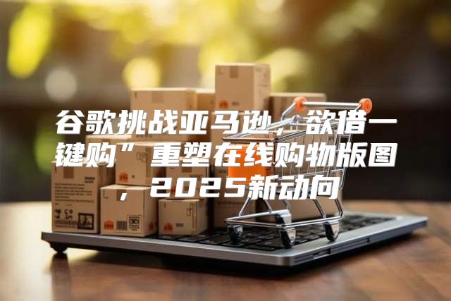 谷歌挑战亚马逊，欲借一键购”重塑在线购物版图，2025新动向