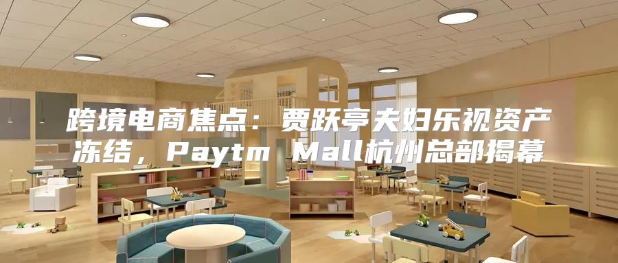 跨境电商焦点：贾跃亭夫妇乐视资产冻结，Paytm Mall杭州总部揭幕