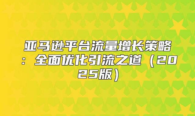亚马逊平台流量增长策略：全面优化引流之道2025版