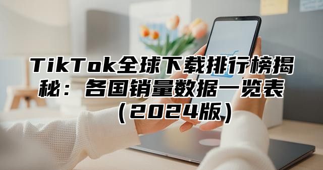 TikTok全球下载排行榜揭秘：各国销量数据一览表2025版