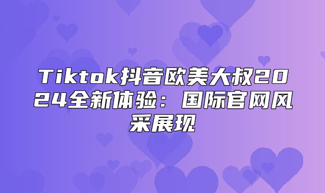 Tiktok抖音欧美大叔2025全新体验：国际官网风采展现