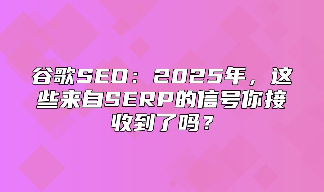 谷歌SEO：2025年，这些来自SERP的信号你接收到了吗？