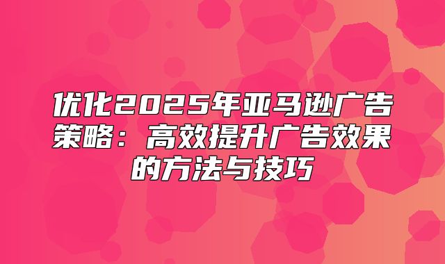 优化2025年亚马逊广告策略：高效提升广告效果的方法与技巧