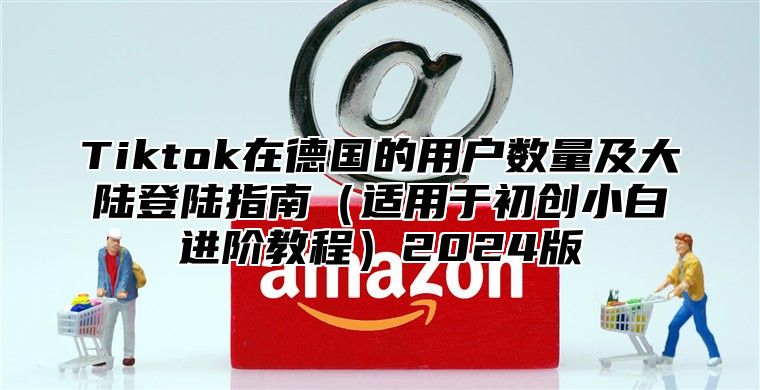 Tiktok在德国的用户数量及大陆登陆指南适用于初创小白进阶教程2025版