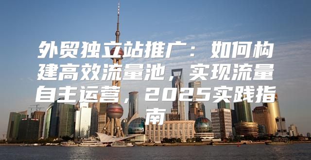 外贸独立站推广：如何构建高效流量池，实现流量自主运营，2025实践指南