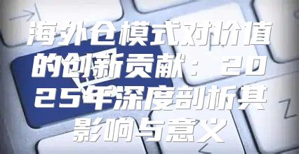 海外仓模式对价值的创新贡献：2025年深度剖析其影响与意义