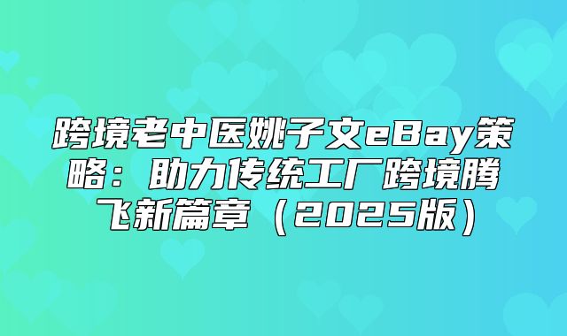 跨境老中医姚子文eBay策略：助力传统工厂跨境腾飞新篇章2025版