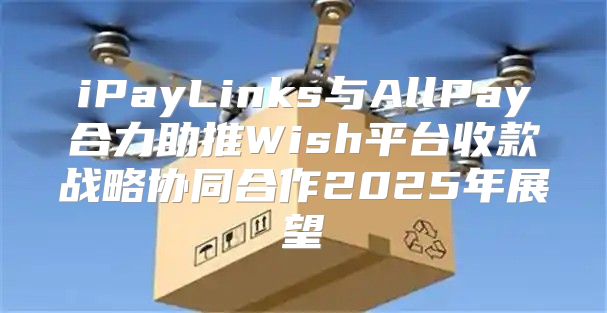 iPayLinks与AllPay合力助推Wish平台收款战略协同合作2025年展望