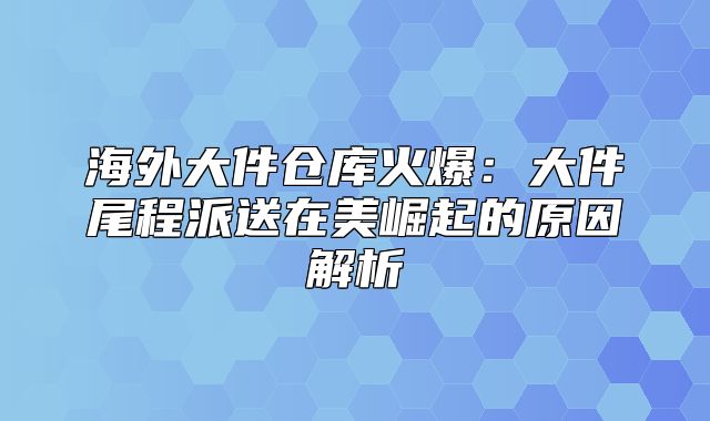 海外大件仓库火爆：大件尾程派送在美崛起的原因解析
