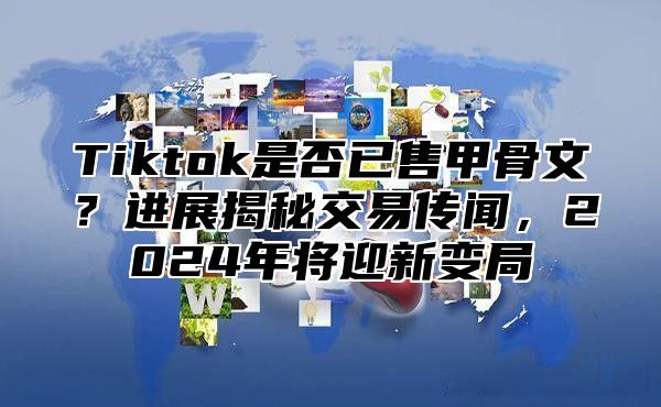 Tiktok是否已售甲骨文？进展揭秘交易传闻，2025年将迎新变局