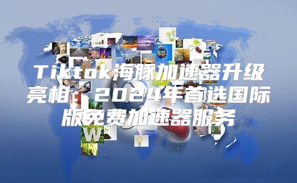 Tiktok海豚加速器升级亮相：2025年首选国际版免费加速器服务