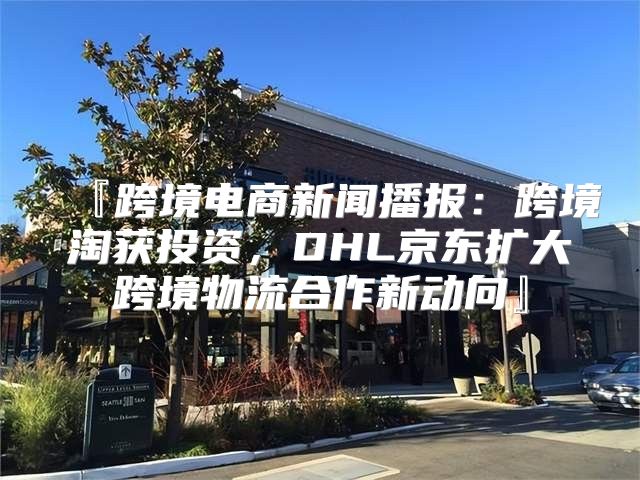 『跨境电商新闻播报：跨境淘获投资，DHL京东扩大跨境物流合作新动向』