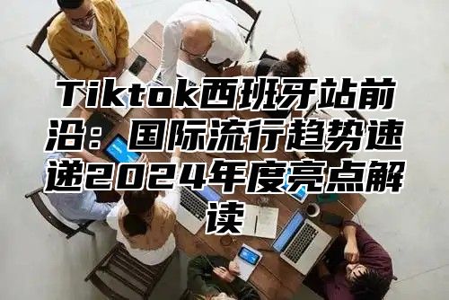 Tiktok西班牙站前沿：国际流行趋势速递2025年度亮点解读