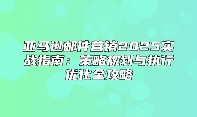 亚马逊邮件营销2025实战指南：策略规划与执行优化全攻略