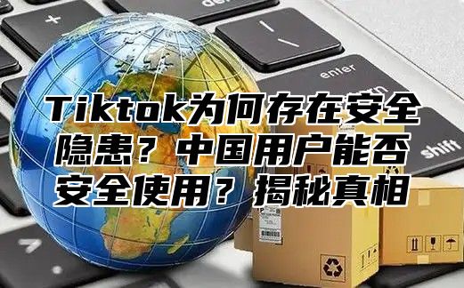 Tiktok为何存在安全隐患？中国用户能否安全使用？揭秘真相