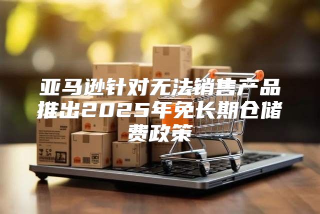 亚马逊针对无法销售产品推出2025年免长期仓储费政策