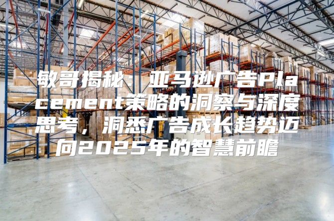 敏哥揭秘：亚马逊广告Placement策略的洞察与深度思考，洞悉广告成长趋势迈向2025年的智慧前瞻