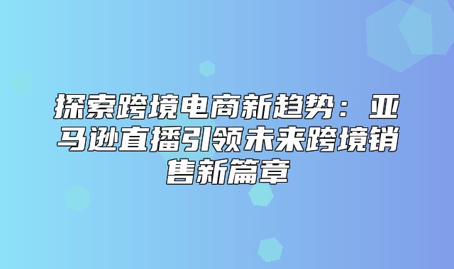 探索跨境电商新趋势：亚马逊直播引领未来跨境销售新篇章