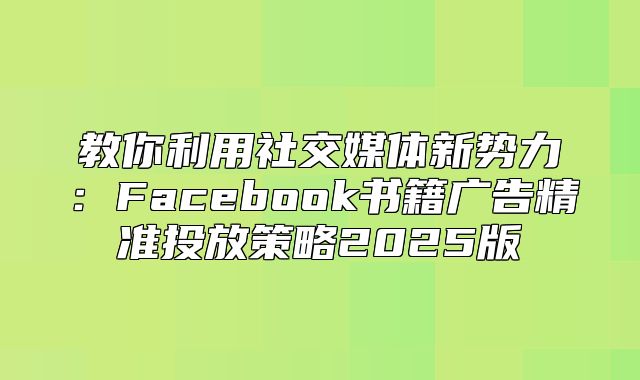 教你利用社交媒体新势力：Facebook书籍广告精准投放策略2025版