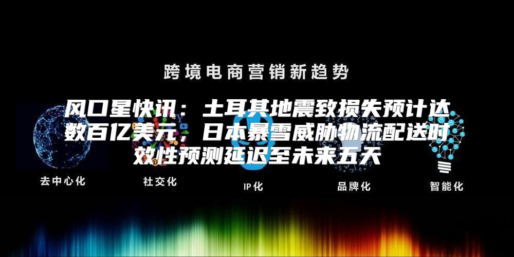 风口星快讯：土耳其地震致损失预计达数百亿美元，日本暴雪威胁物流配送时效性预测延迟至未来五天