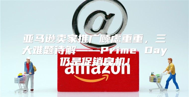 亚马逊卖家推广顾虑重重，三大难题待解——Prime Day仍是促销良机！