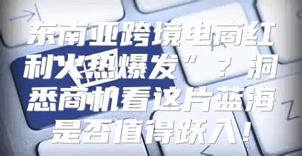 东南亚跨境电商红利火热爆发”？洞悉商机看这片蓝海是否值得跃入！