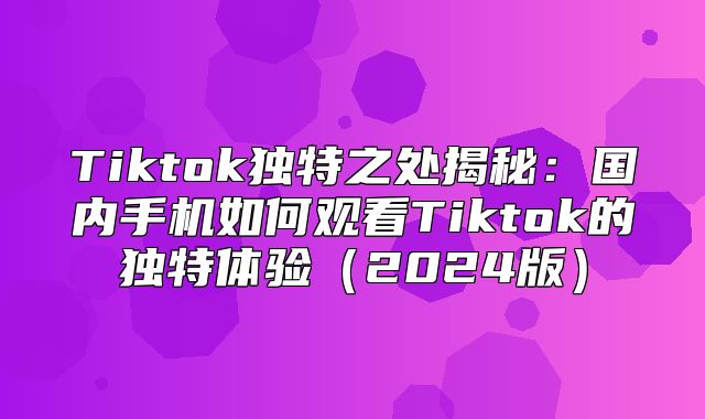 Tiktok独特之处揭秘：国内手机如何观看Tiktok的独特体验2025版