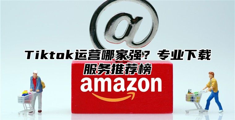 Tiktok运营哪家强？专业下载服务推荐榜