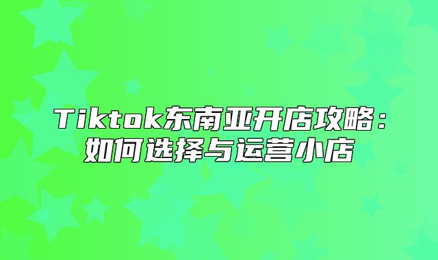 Tiktok东南亚开店攻略：如何选择与运营小店