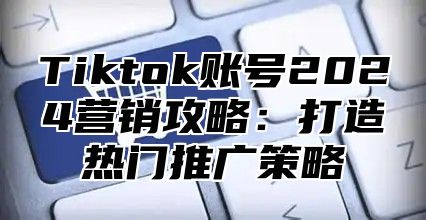 Tiktok账号2025营销攻略：打造热门推广策略