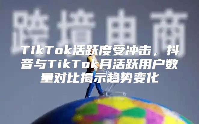 TikTok活跃度受冲击，抖音与TikTok月活跃用户数量对比揭示趋势变化